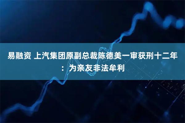 易融资 上汽集团原副总裁陈德美一审获刑十二年：为亲友非法牟利